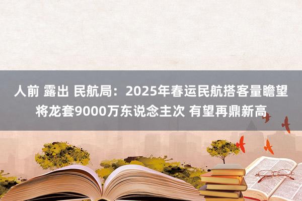 人前 露出 民航局：2025年春运民航搭客量瞻望将龙套9000万东说念主次 有望再鼎新高