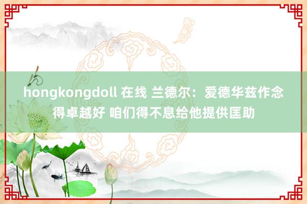 hongkongdoll 在线 兰德尔：爱德华兹作念得卓越好 咱们得不息给他提供匡助