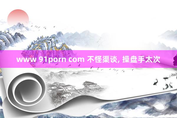 www 91porn com 不怪渠谈， 操盘手太次