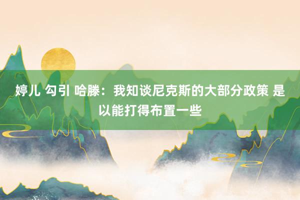 婷儿 勾引 哈滕：我知谈尼克斯的大部分政策 是以能打得布置一些