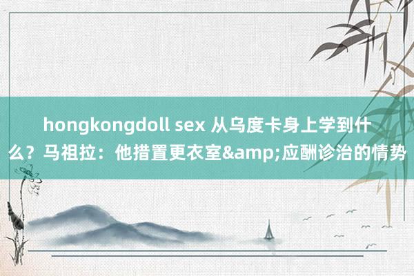 hongkongdoll sex 从乌度卡身上学到什么？马祖拉：他措置更衣室&应酬诊治的情势