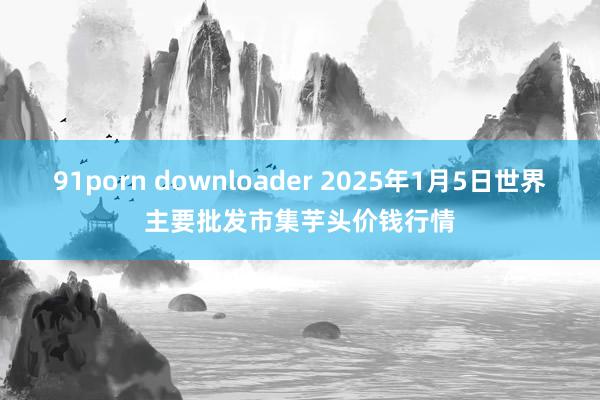 91porn downloader 2025年1月5日世界主要批发市集芋头价钱行情