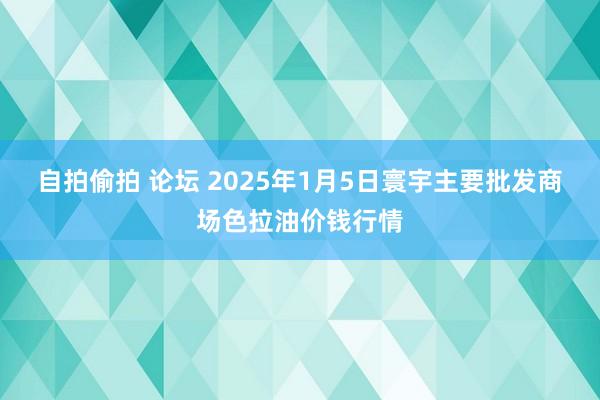 自拍偷拍 论坛 2025年1月5日寰宇主要批发商场色拉油价钱行情