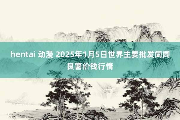hentai 动漫 2025年1月5日世界主要批发阛阓良薯价钱行情