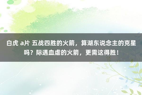 白虎 a片 五战四胜的火箭，算湖东说念主的克星吗？际遇血虐的火箭，更需这得胜！