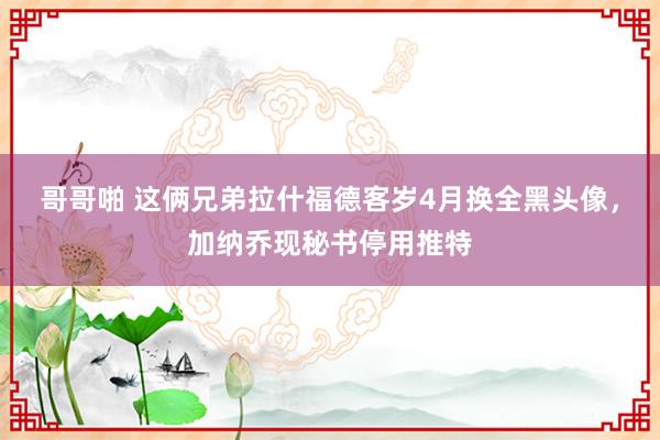哥哥啪 这俩兄弟拉什福德客岁4月换全黑头像，加纳乔现秘书停用推特