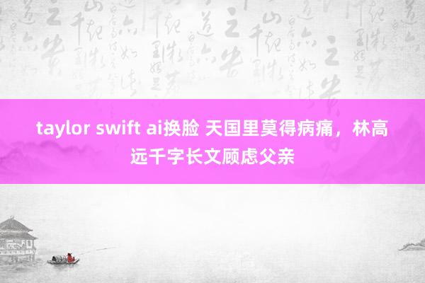 taylor swift ai换脸 天国里莫得病痛，林高远千字长文顾虑父亲