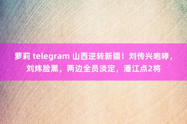 萝莉 telegram 山西逆转新疆！刘传兴咆哮，刘炜脸黑，两边全员淡定，潘江点2将
