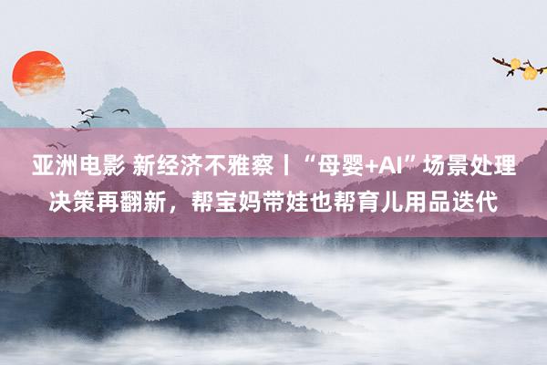 亚洲电影 新经济不雅察丨“母婴+AI”场景处理决策再翻新，帮宝妈带娃也帮育儿用品迭代