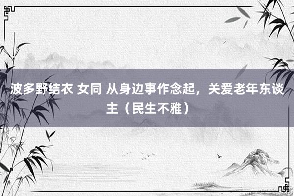 波多野结衣 女同 从身边事作念起，关爱老年东谈主（民生不雅）