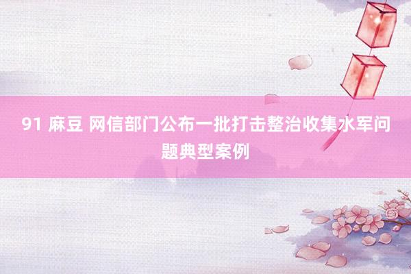 91 麻豆 网信部门公布一批打击整治收集水军问题典型案例