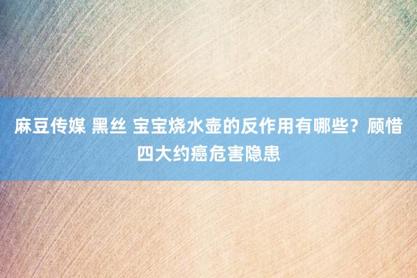 麻豆传媒 黑丝 宝宝烧水壶的反作用有哪些？顾惜四大约癌危害隐患