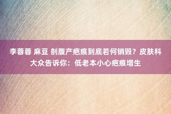 李蓉蓉 麻豆 剖腹产疤痕到底若何销毁？皮肤科大众告诉你：低老本小心疤痕增生