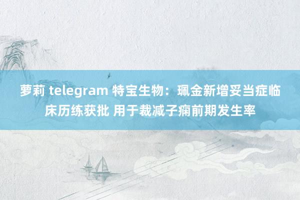 萝莉 telegram 特宝生物：珮金新增妥当症临床历练获批 用于裁减子痫前期发生率