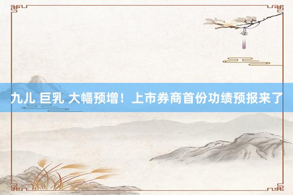 九儿 巨乳 大幅预增！上市券商首份功绩预报来了