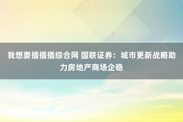 我想要插插插综合网 国联证券：城市更新战略助力房地产商场企稳