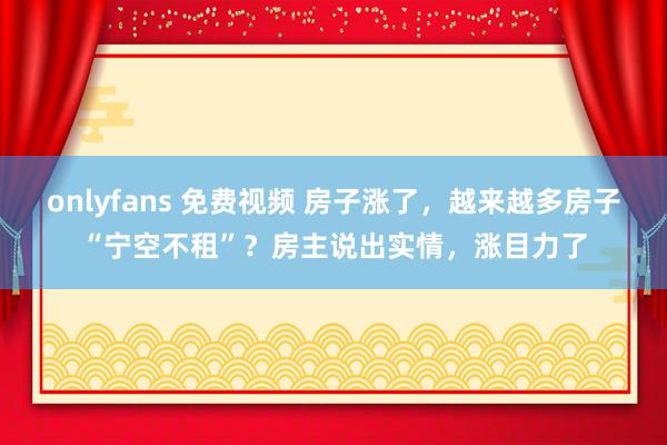 onlyfans 免费视频 房子涨了，越来越多房子“宁空不租”？房主说出实情，涨目力了