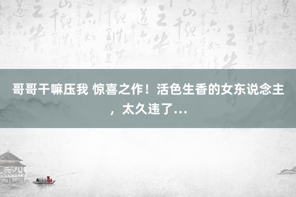 哥哥干嘛压我 惊喜之作！活色生香的女东说念主，太久违了…