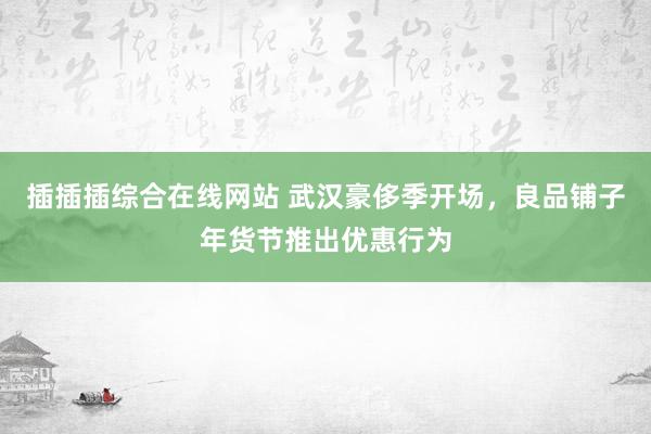 插插插综合在线网站 武汉豪侈季开场，良品铺子年货节推出优惠行为