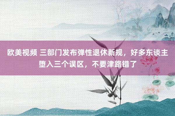 欧美视频 三部门发布弹性退休新规，好多东谈主堕入三个误区，不要津路错了