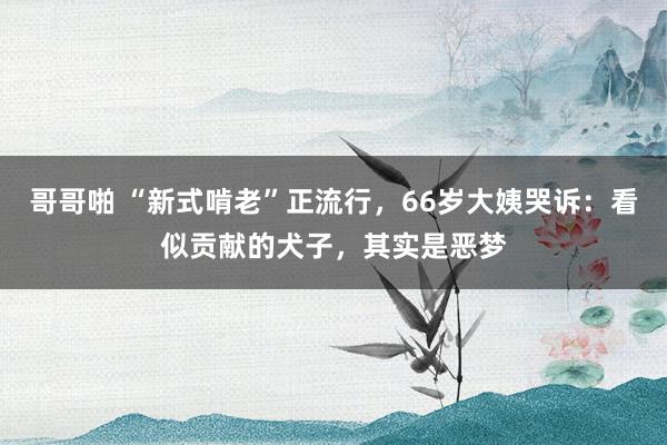 哥哥啪 “新式啃老”正流行，66岁大姨哭诉：看似贡献的犬子，其实是恶梦