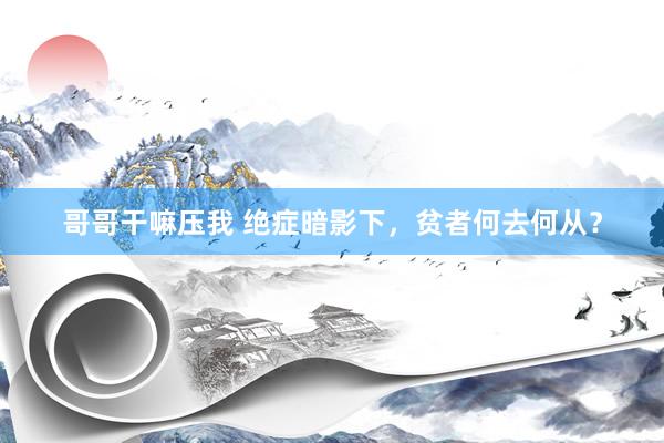哥哥干嘛压我 绝症暗影下，贫者何去何从？