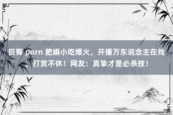 巨臀 porn 肥娟小吃爆火，开播万东说念主在线，打赏不休！网友：真挚才是必杀技！