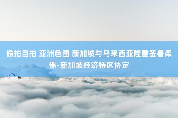 偷拍自拍 亚洲色图 新加坡与马来西亚隆重签署柔佛-新加坡经济特区协定