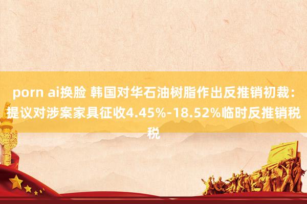 porn ai换脸 韩国对华石油树脂作出反推销初裁：提议对涉案家具征收4.45%-18.52%临时反推销税