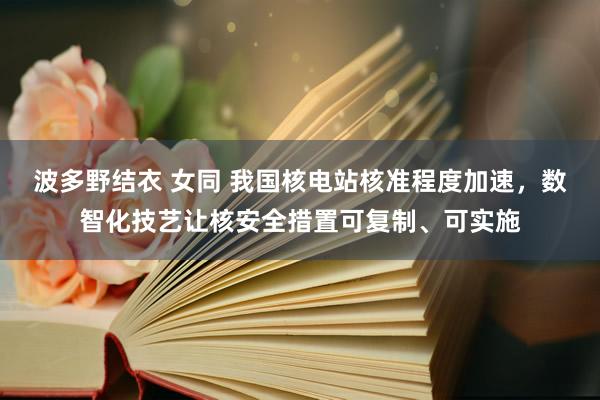 波多野结衣 女同 我国核电站核准程度加速，数智化技艺让核安全措置可复制、可实施
