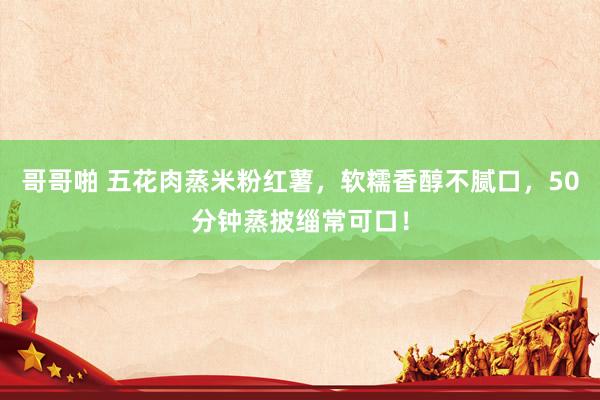 哥哥啪 五花肉蒸米粉红薯，软糯香醇不腻口，50分钟蒸披缁常可口！