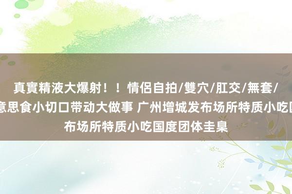 真實精液大爆射！！情侶自拍/雙穴/肛交/無套/大量噴精 好意思食小切口带动大做事 广州增城发布场所特质小吃国度团体圭臬