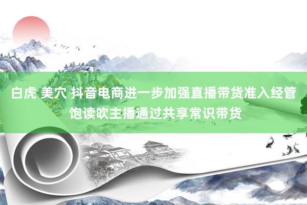 白虎 美穴 抖音电商进一步加强直播带货准入经管 饱读吹主播通过共享常识带货