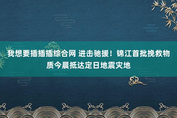 我想要插插插综合网 进击驰援！锦江首批挽救物质今晨抵达定日地震灾地