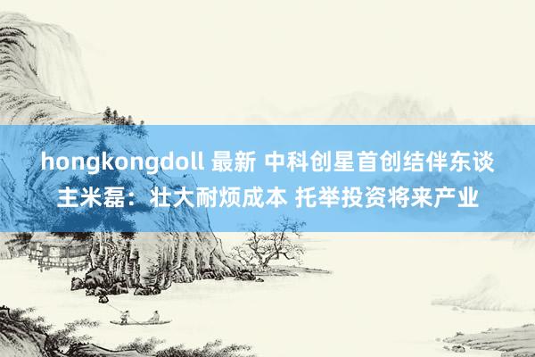 hongkongdoll 最新 中科创星首创结伴东谈主米磊：壮大耐烦成本 托举投资将来产业