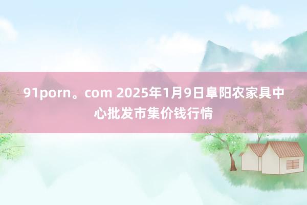 91porn。com 2025年1月9日阜阳农家具中心批发市集价钱行情