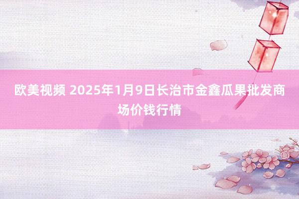 欧美视频 2025年1月9日长治市金鑫瓜果批发商场价钱行情