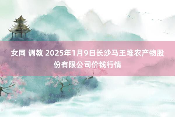 女同 调教 2025年1月9日长沙马王堆农产物股份有限公司价钱行情