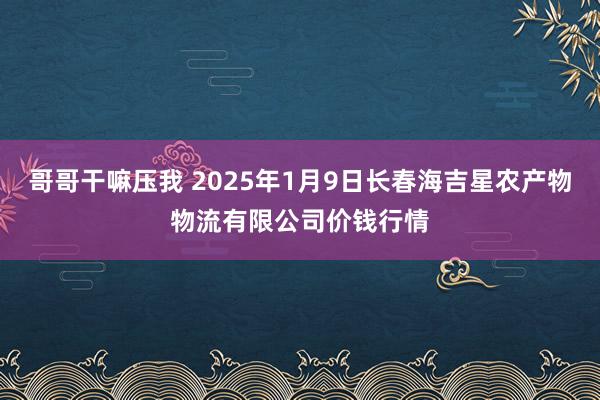 哥哥干嘛压我 2025年1月9日长春海吉星农产物物流有限公司价钱行情