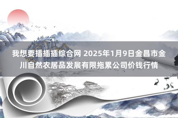 我想要插插插综合网 2025年1月9日金昌市金川自然农居品发展有限拖累公司价钱行情
