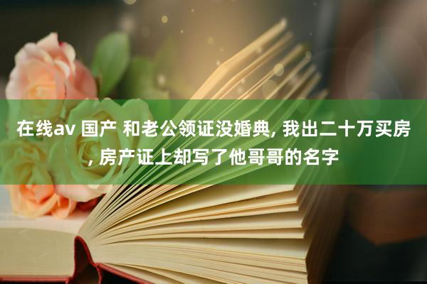 在线av 国产 和老公领证没婚典， 我出二十万买房， 房产证上却写了他哥哥的名字