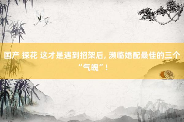 国产 探花 这才是遇到招架后， 濒临婚配最佳的三个“气魄”!
