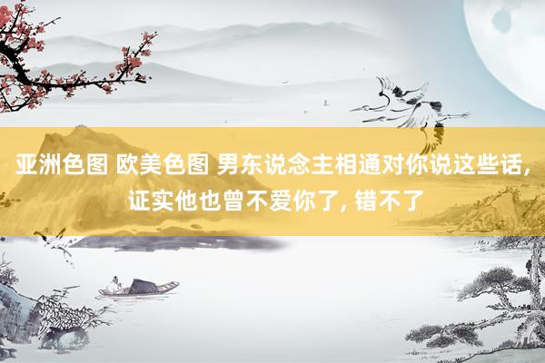 亚洲色图 欧美色图 男东说念主相通对你说这些话， 证实他也曾不爱你了， 错不了
