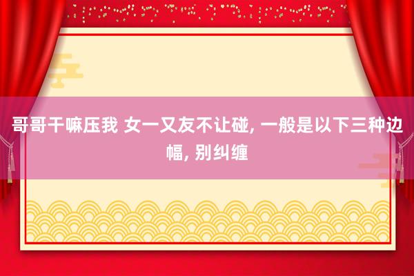 哥哥干嘛压我 女一又友不让碰， 一般是以下三种边幅， 别纠缠