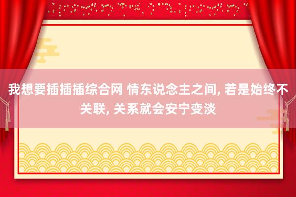 我想要插插插综合网 情东说念主之间， 若是始终不关联， 关系就会安宁变淡