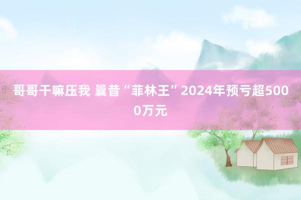 哥哥干嘛压我 曩昔“菲林王”2024年预亏超5000万元