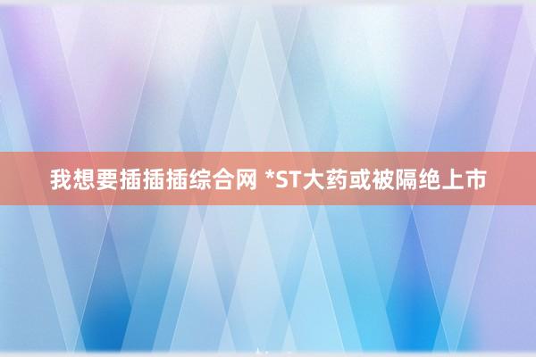 我想要插插插综合网 *ST大药或被隔绝上市