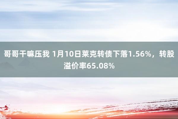 哥哥干嘛压我 1月10日莱克转债下落1.56%，转股溢价率65.08%