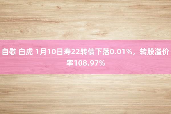 自慰 白虎 1月10日寿22转债下落0.01%，转股溢价率108.97%