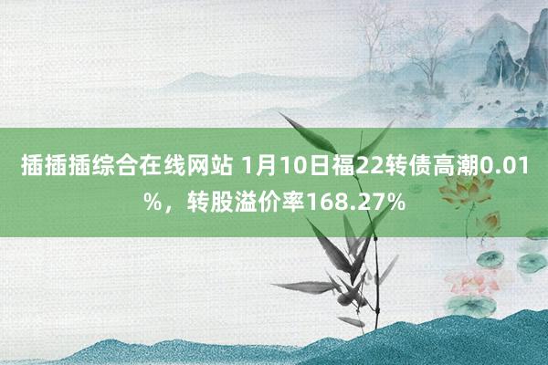 插插插综合在线网站 1月10日福22转债高潮0.01%，转股溢价率168.27%